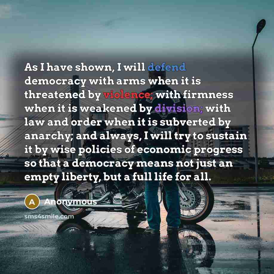 “As I have shown, I will defend democracy with arms when it is threatened by violence; with firmness when it is weakened by division; with law and order when it is subverted by anarchy; and always, I will try to sustain it by wise policies of economic progress so that a democracy means not just an…” quote by Anonymous