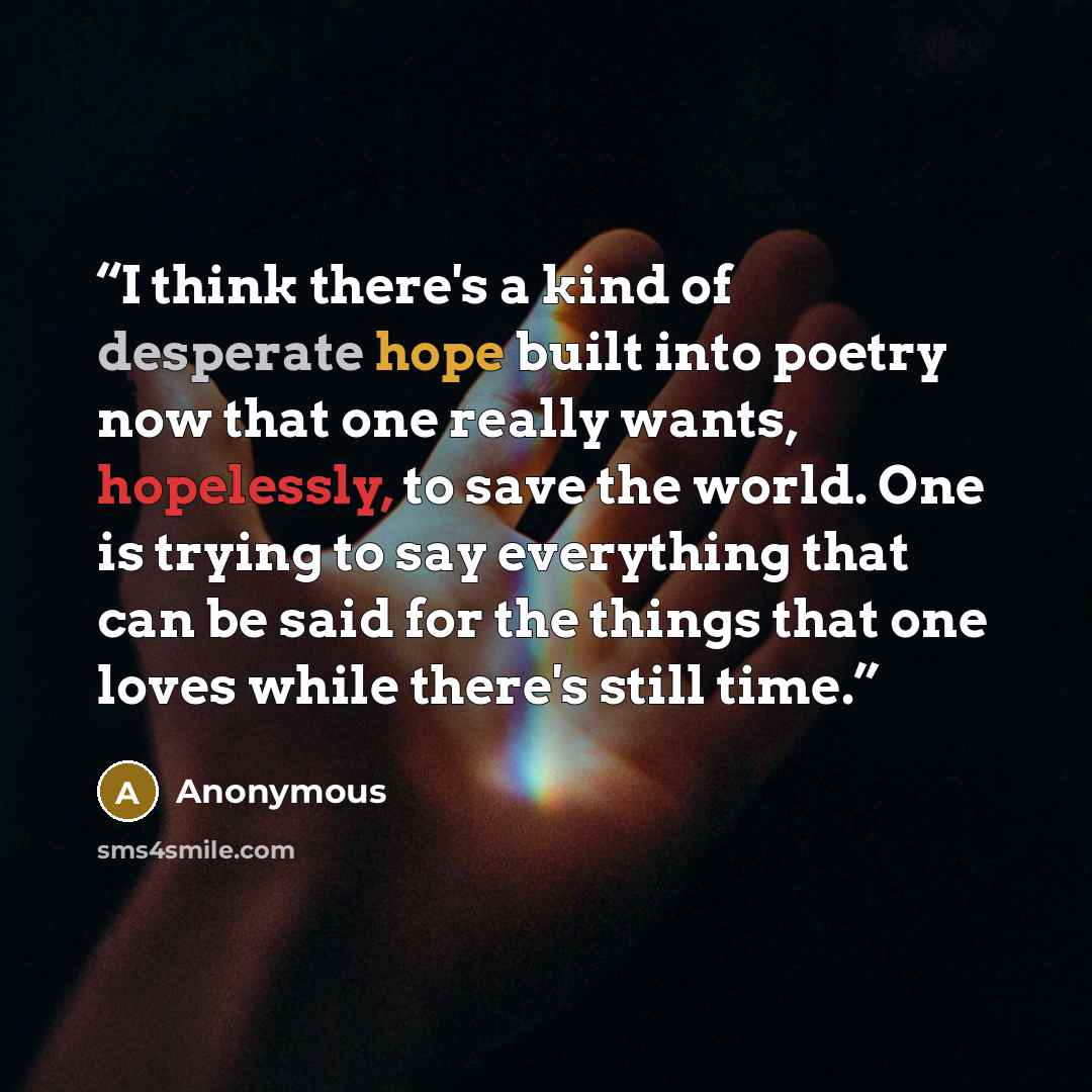 “I think there's a kind of desperate hope built into poetry now that one really wants, hopelessly, to save the world. One is trying to say everything that can be said for the things that one loves while there's still time.” quote by Anonymous