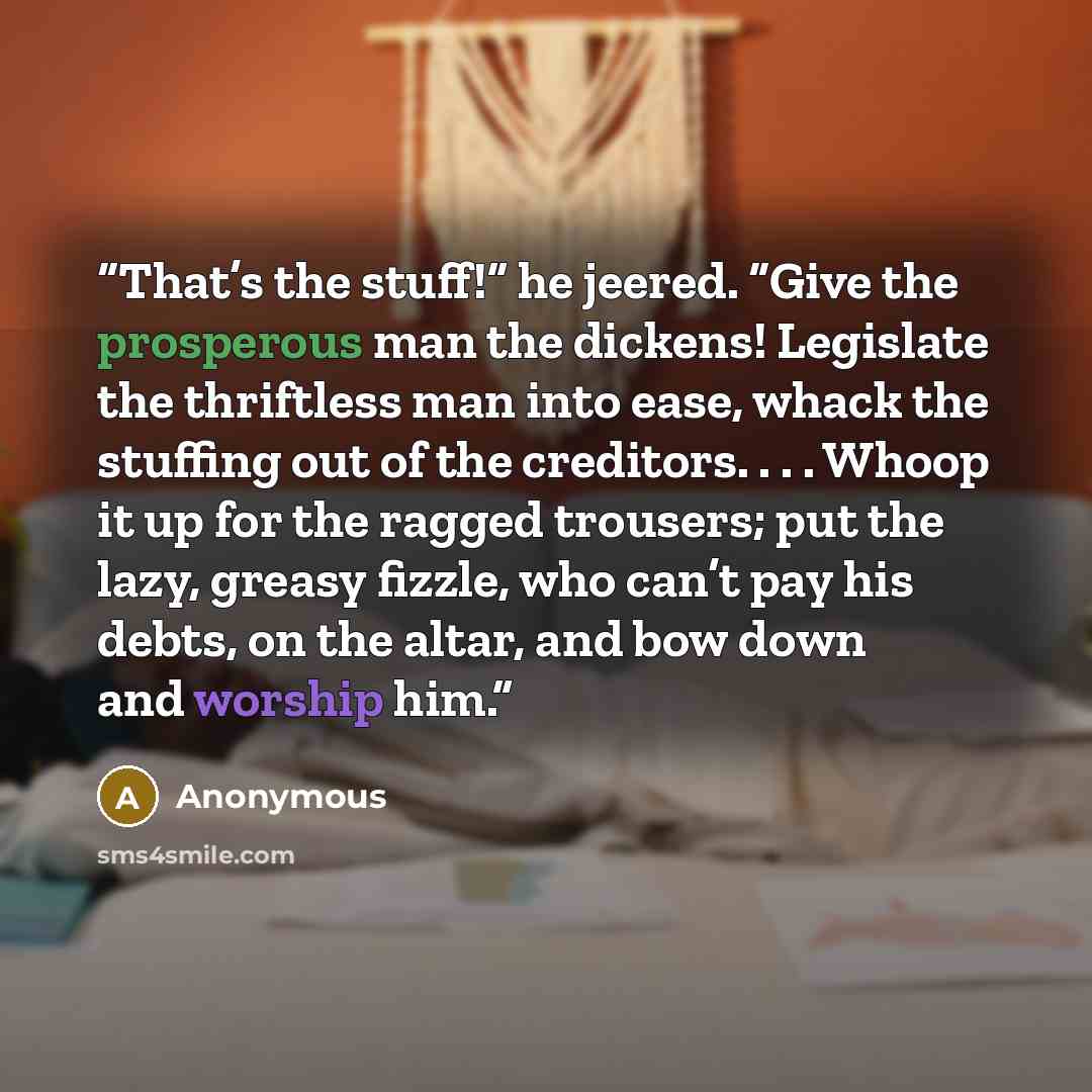 “That’s the stuff!” he jeered. “Give the prosperous man the dickens! Legislate the thriftless man into ease, whack the stuffing out of the creditors. . . . Whoop it up for the ragged trousers; put the lazy, greasy fizzle, who can’t pay his debts, on the altar, and bow down and worship him.” quote by Anonymous