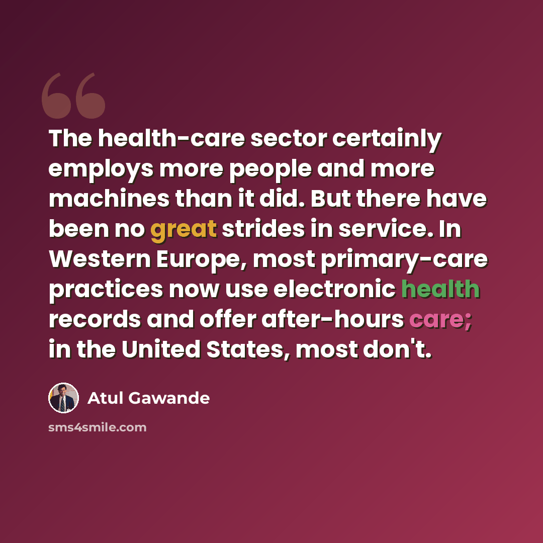 “The health-care sector certainly employs more people and more machines than it did. But there have been no great strides in service. In Western Europe, most primary-care practices now use electronic health records and offer after-hours care; in the United States, most don't.” quote by Atul Gawande