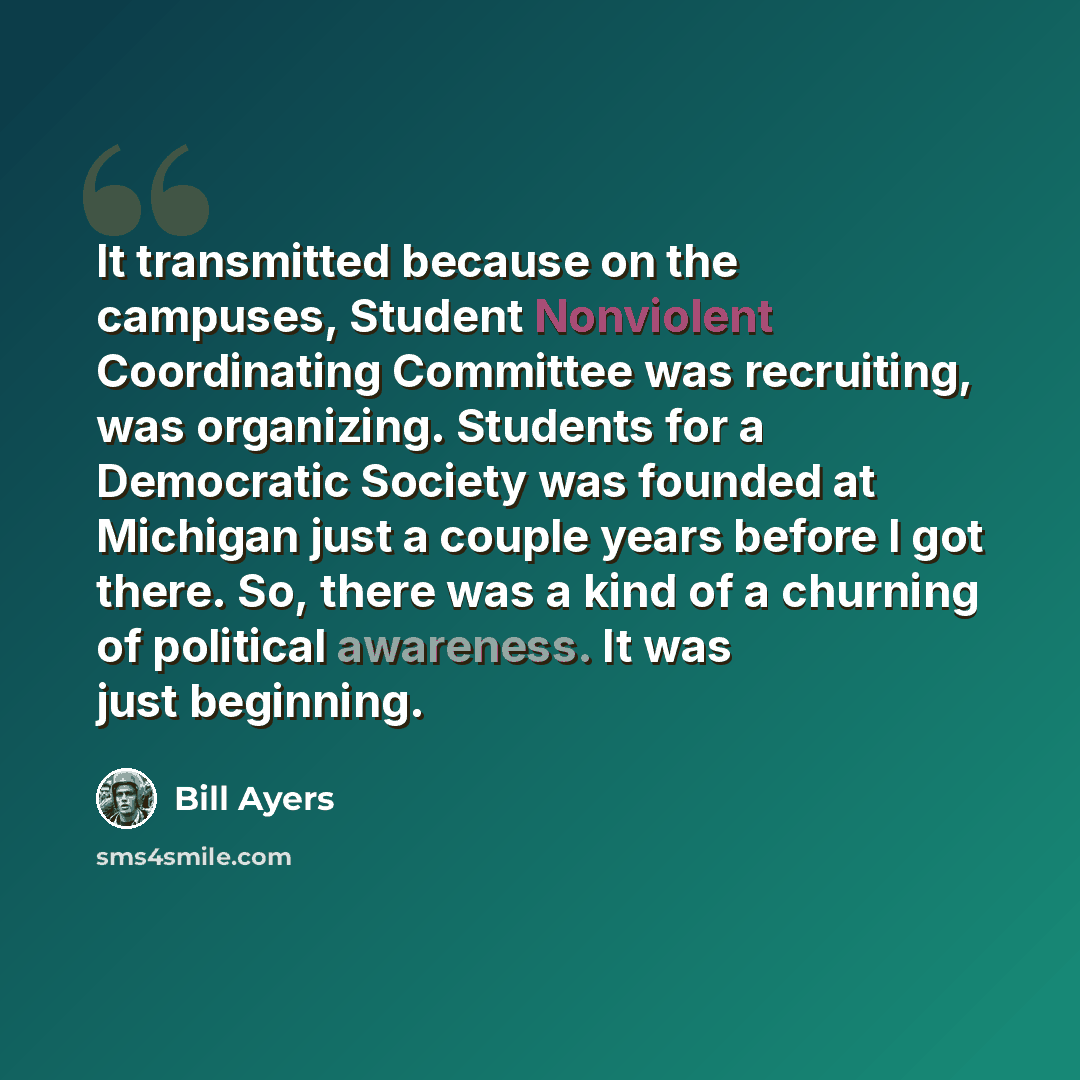 “It transmitted because on the campuses, Student Nonviolent Coordinating Committee was recruiting, was organizing. Students for a Democratic Society was founded at Michigan just a couple years before I got there. So, there was a kind of a churning of political awareness. It was just beginning.” quote by Bill Ayers