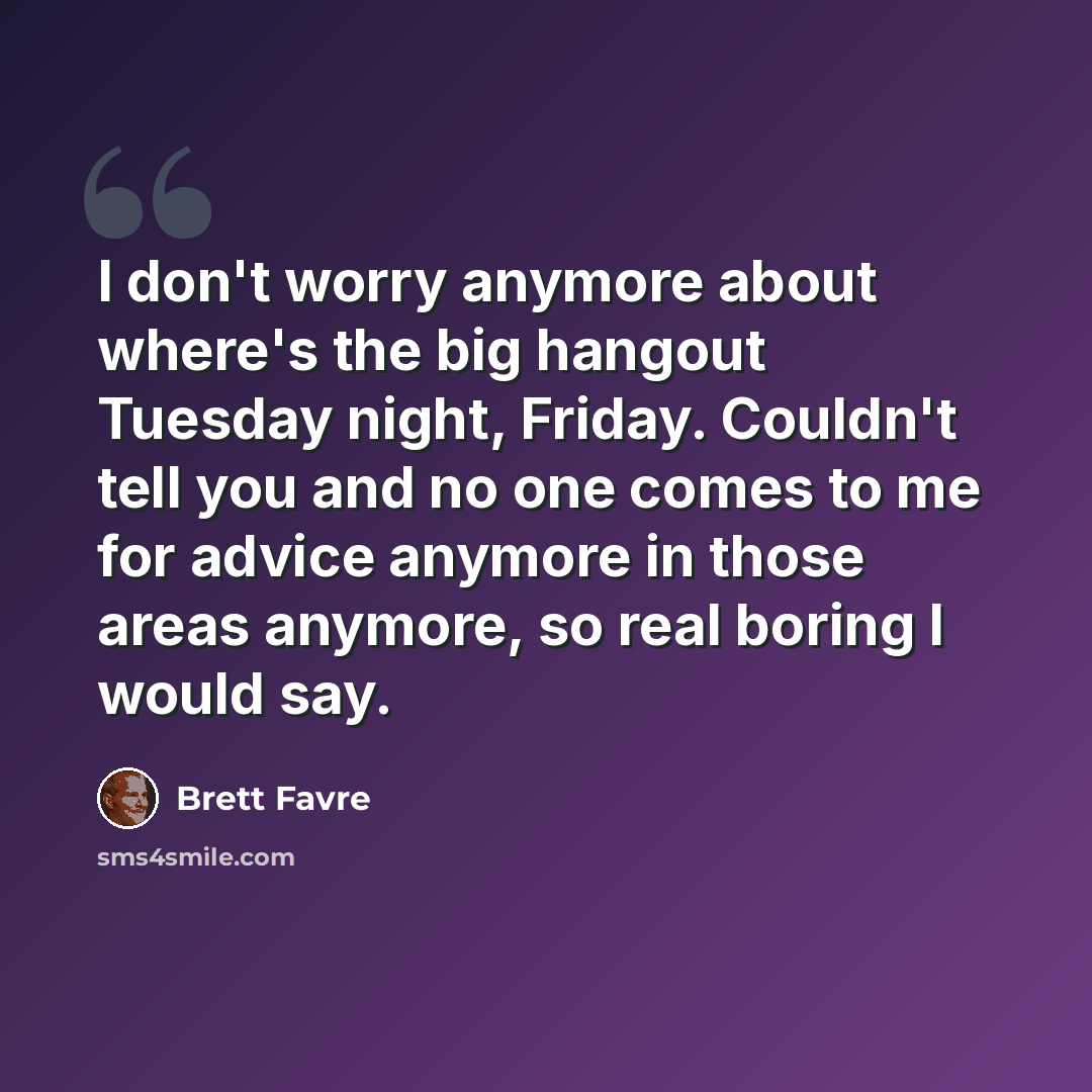 “I don't worry anymore about where's the big hangout Tuesday night, Friday. Couldn't tell you and no one comes to me for advice anymore in those areas anymore, so real boring I would say.” quote by Brett Favre