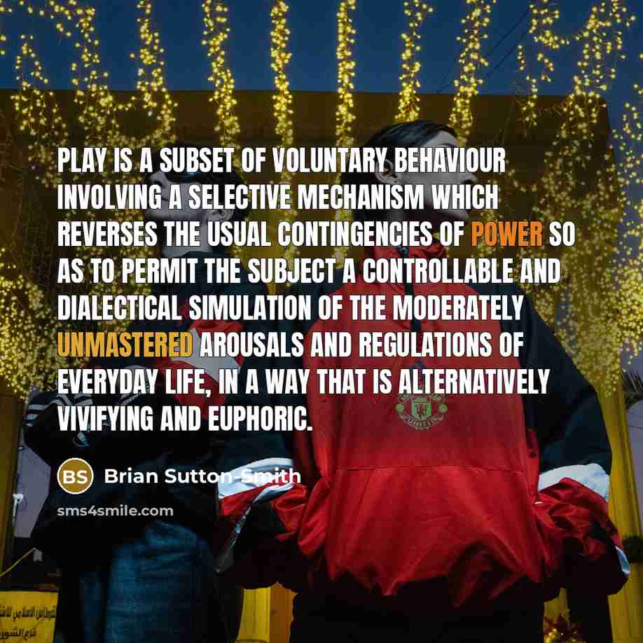 “Play is a subset of voluntary behaviour involving a selective mechanism which reverses the usual contingencies of power so as to permit the subject a controllable and dialectical simulation of the moderately unmastered arousals and regulations of everyday life, in a way that is alternatively…” quote by Brian Sutton-Smith
