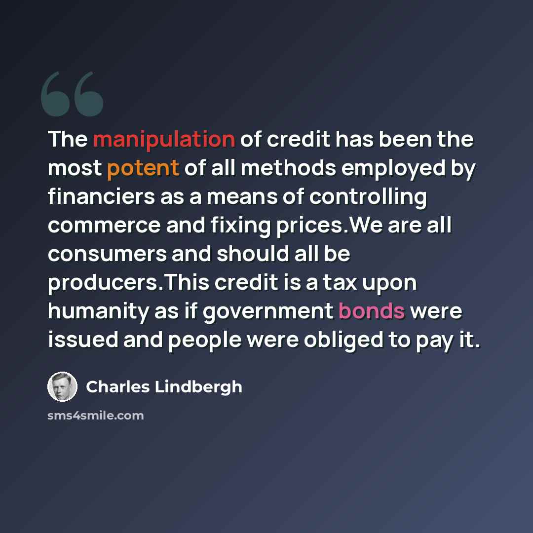 “The manipulation of credit has been the most potent of all methods employed by financiers as a means of controlling commerce and fixing prices.We are all consumers and should all be producers.This credit is a tax upon humanity as if government bonds were issued and people were obliged to pay it.” quote by Charles Lindbergh