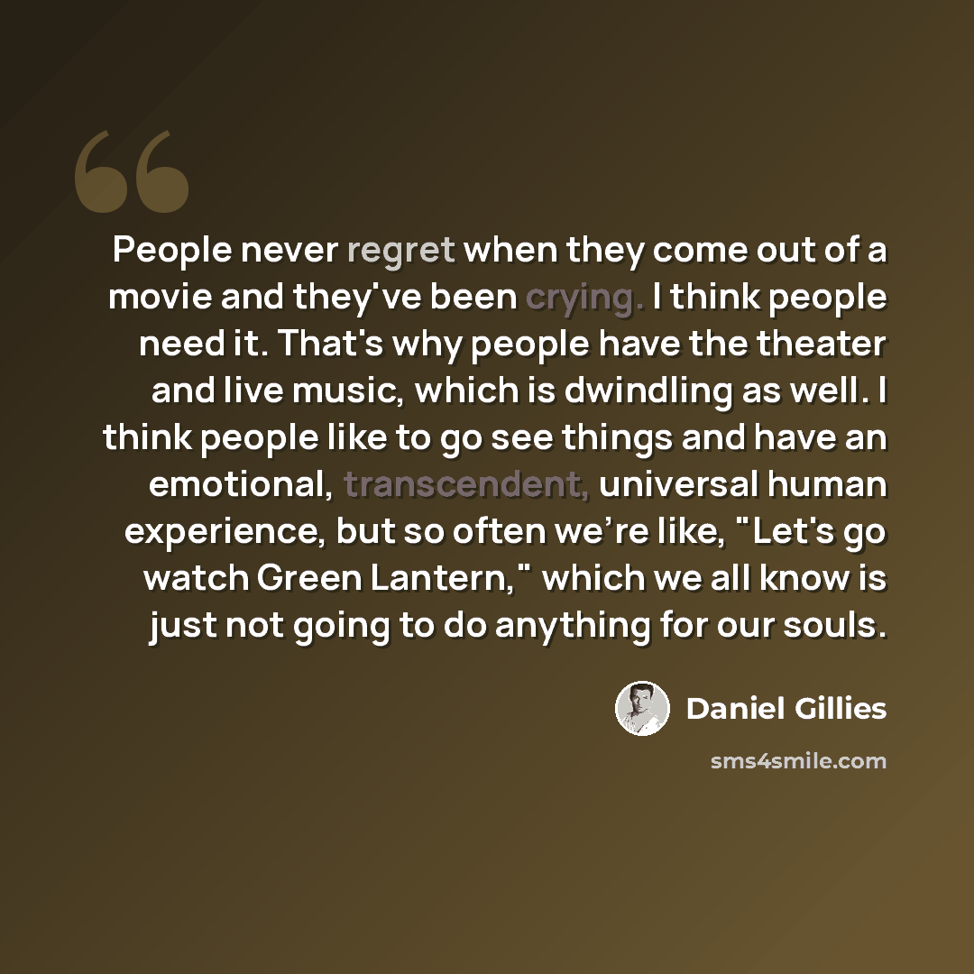 “People never regret when they come out of a movie and they've been crying. I think people need it. That's why people have the theater and live music, which is dwindling as well. I think people like to go see things and have an emotional, transcendent, universal human experience, but so often we're…” quote by Daniel Gillies