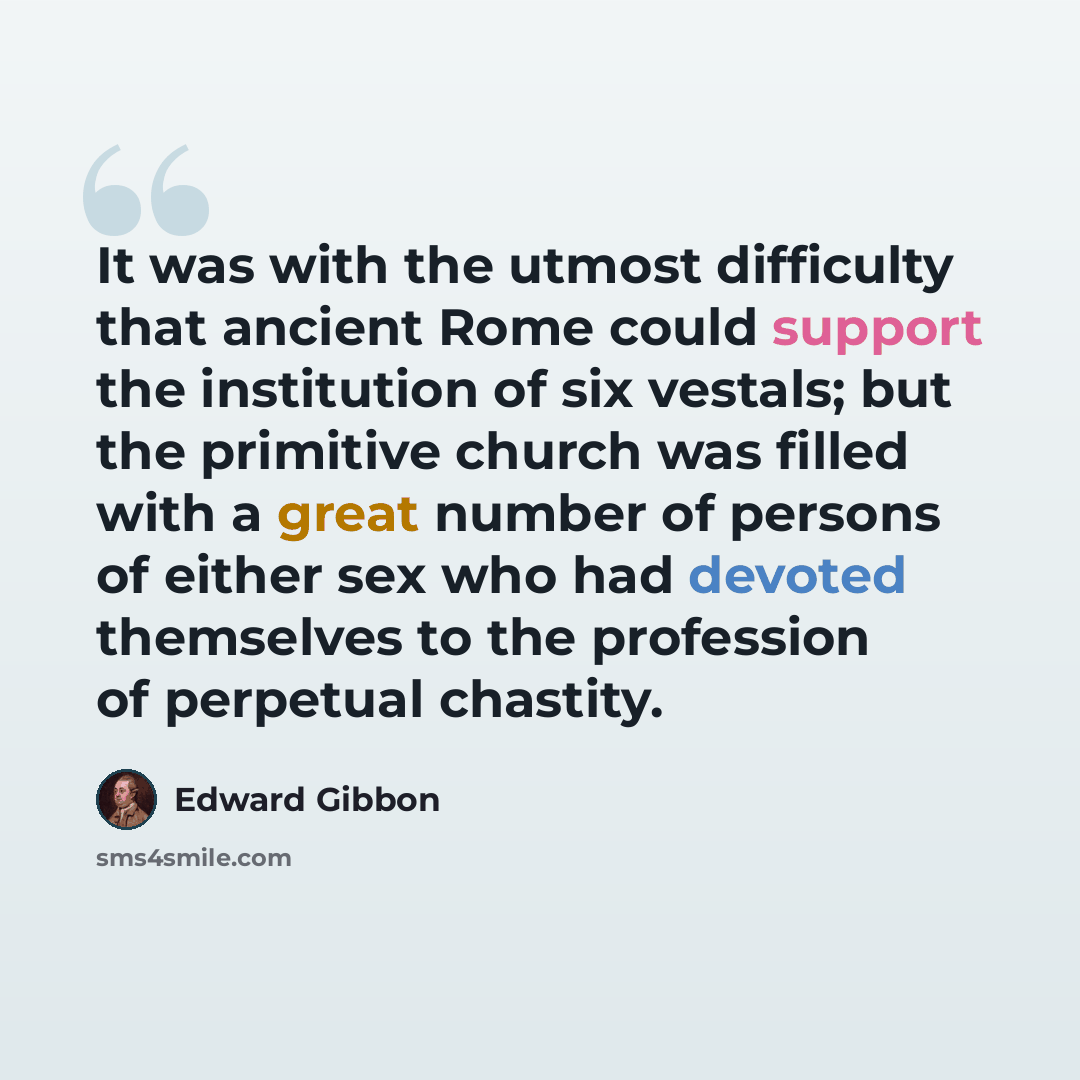 “It was with the utmost difficulty that ancient Rome could support the institution of six vestals; but the primitive church was filled with a great number of persons of either sex who had devoted themselves to the profession of perpetual chastity.” quote by Edward Gibbon
