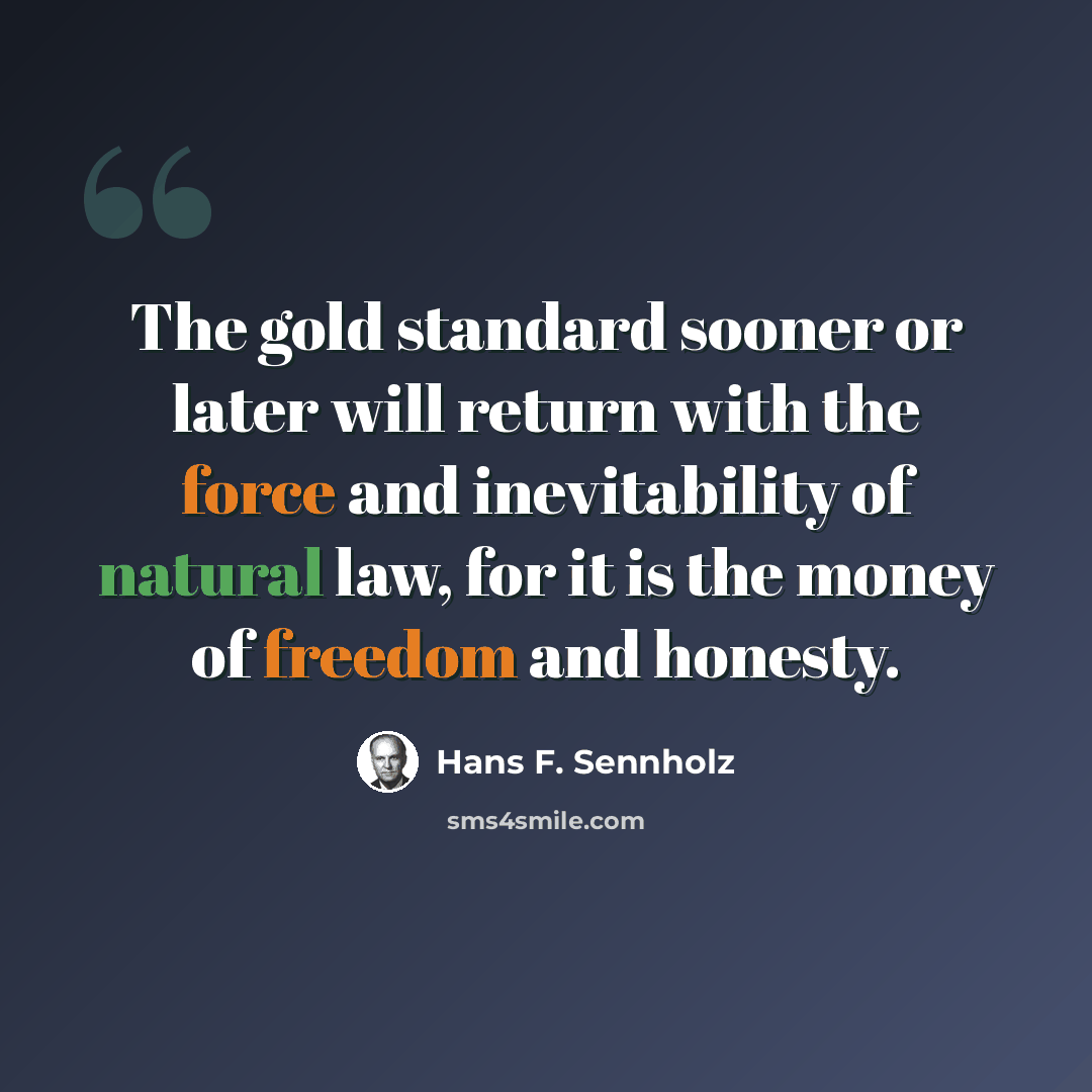 “The gold standard sooner or later will return with the force and inevitability of natural law, for it is the money of freedom and honesty.” quote by Hans F. Sennholz