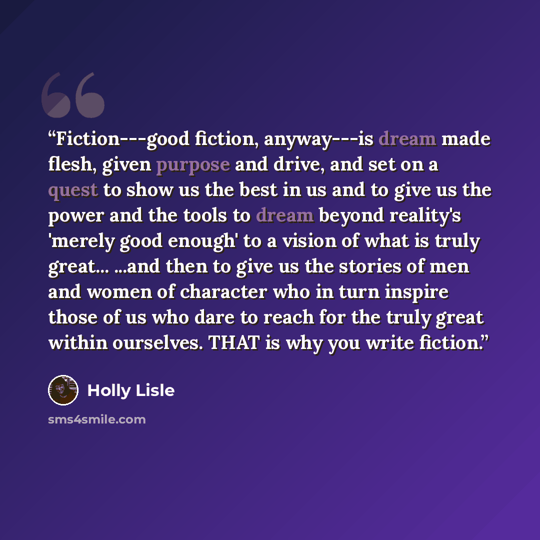 “Fiction---good fiction, anyway---is dream made flesh, given purpose and drive, and set on a quest to show us the best in us and to give us the power and the tools to dream beyond reality's 'merely good enough' to a vision of what is truly great... ...and then to give us the stories of men and…” quote by Holly Lisle