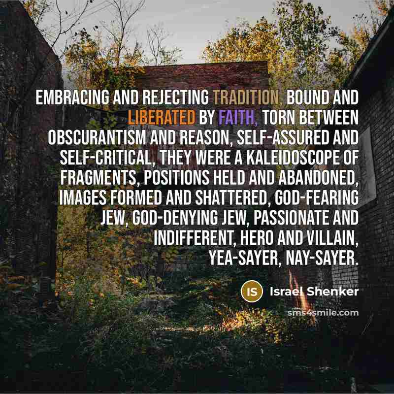 “Embracing and rejecting tradition, bound and liberated by faith, torn between obscurantism and reason, self-assured and self-critical, they were a kaleidoscope of fragments, positions held and abandoned, images formed and shattered, God-fearing Jew, God-denying Jew, passionate and indifferent…” quote by Israel Shenker