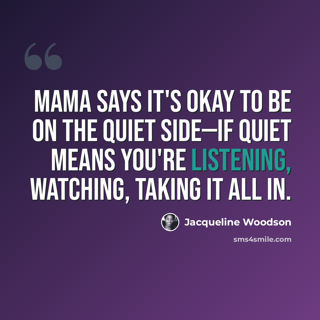 “Mama says it's okay to be on the quiet side—if quiet means you're listening, watching, taking it all in.” quote by Jacqueline Woodson