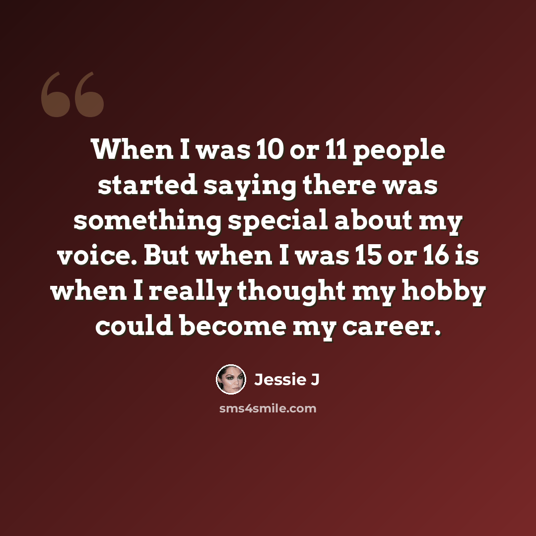 “When I was 10 or 11 people started saying there was something special about my voice. But when I was 15 or 16 is when I really thought my hobby could become my career.” quote by Jessie J