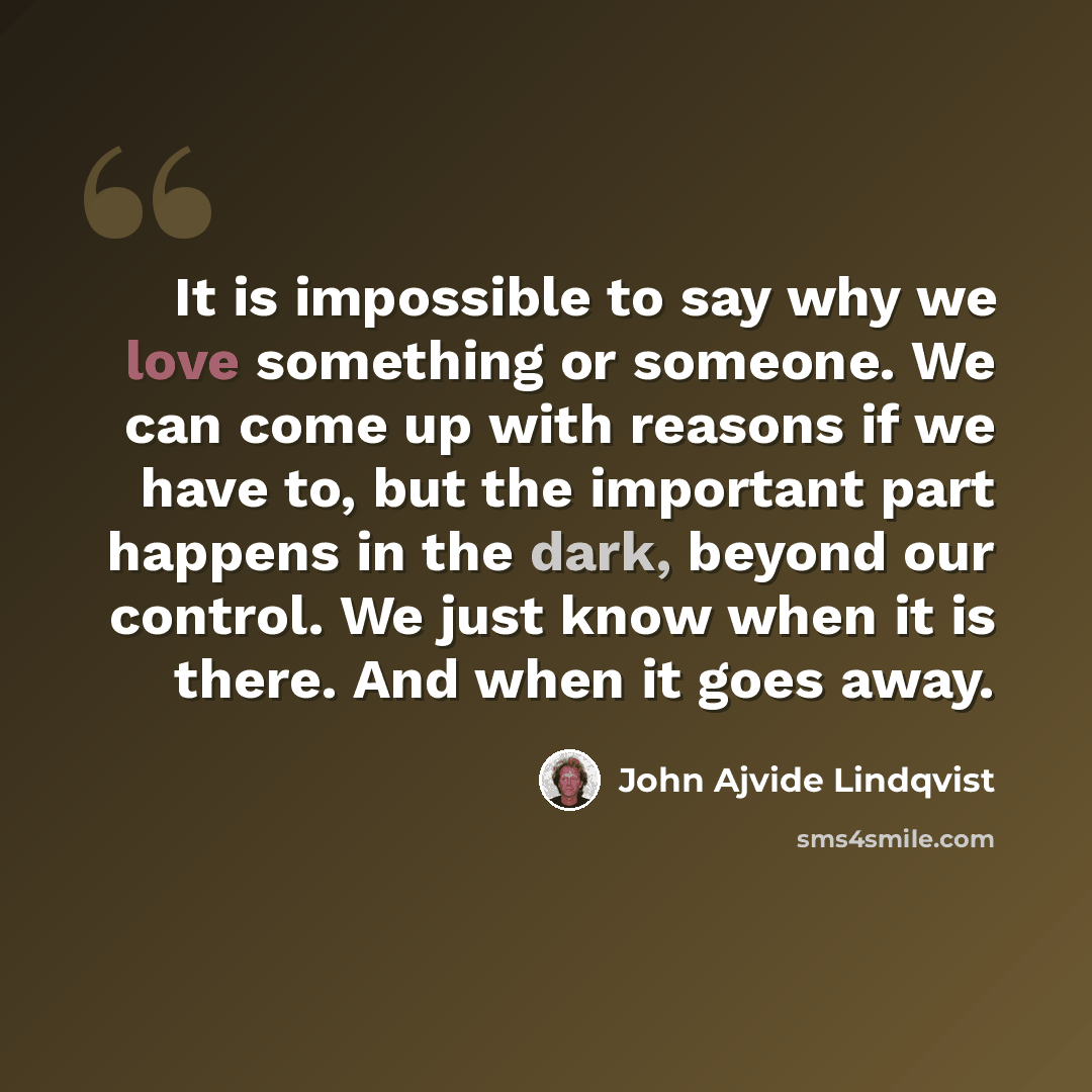“It is impossible to say why we love something or someone. We can come up with reasons if we have to, but the important part happens in the dark, beyond our control. We just know when it is there. And when it goes away.” quote by John Ajvide Lindqvist