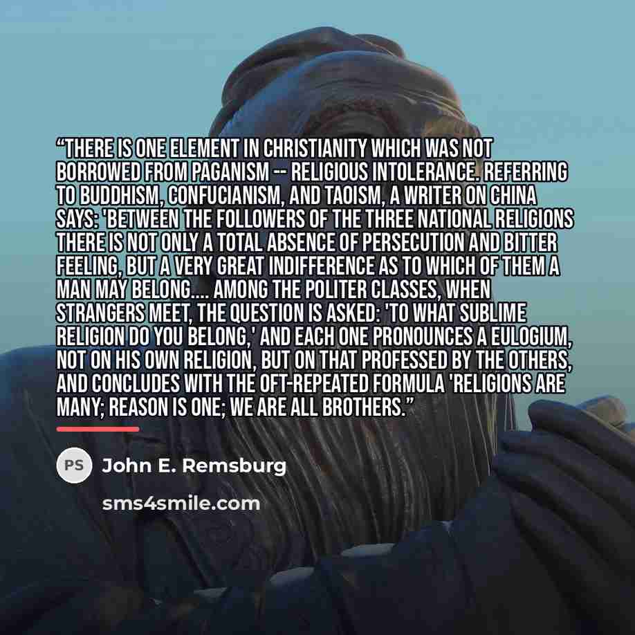 “There is one element in Christianity which was not borrowed from Paganism -- religious intolerance. Referring to Buddhism, Confucianism, and Taoism, a writer on China says: 'Between the followers of the three national religions there is not only a total absence of persecution and bitter feeling…” quote by John E. Remsburg