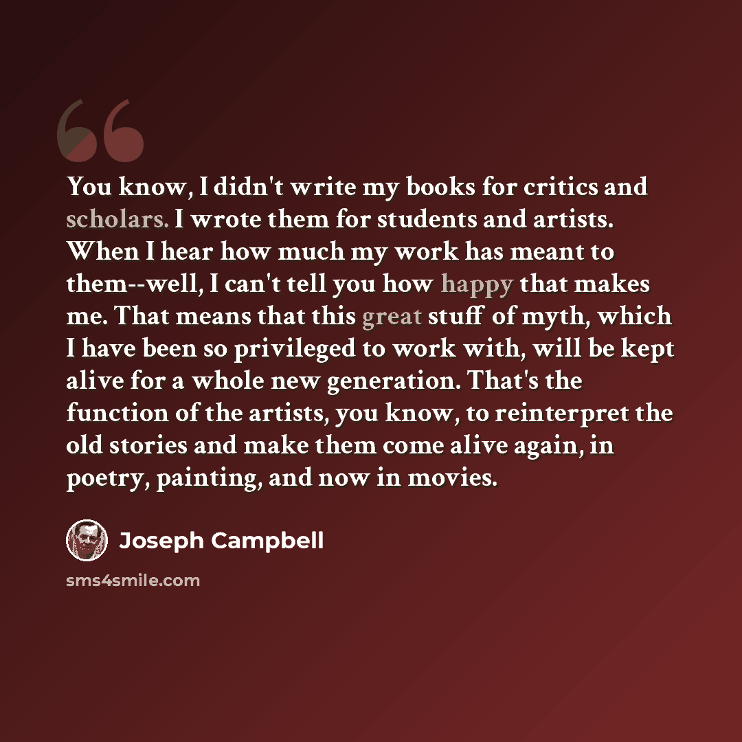 “You know, I didn't write my books for critics and scholars. I wrote them for students and artists. When I hear how much my work has meant to them--well, I can't tell you how happy that makes me. That means that this great stuff of myth, which I have been so privileged to work with, will be kept…” quote by Joseph Campbell