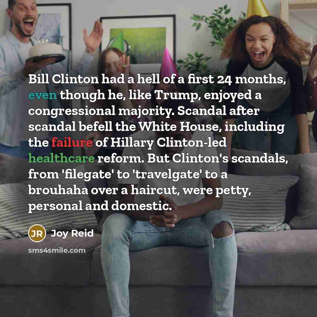 “Bill Clinton had a hell of a first 24 months, even though he, like Trump, enjoyed a congressional majority. Scandal after scandal befell the White House, including the failure of Hillary Clinton-led healthcare reform. But Clinton's scandals, from 'filegate' to 'travelgate' to a brouhaha over a…” quote by Joy Reid