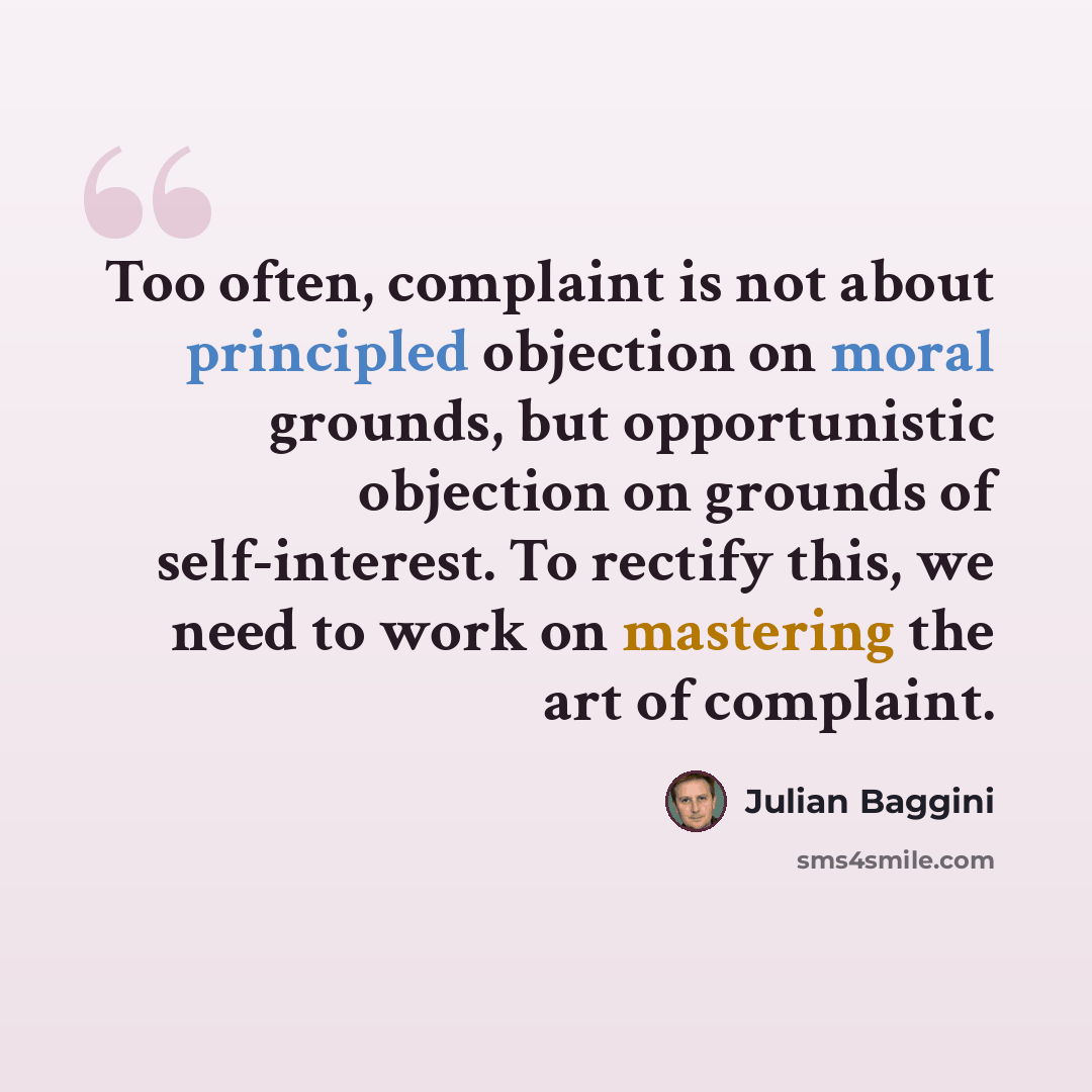 “Too often, complaint is not about principled objection on moral grounds, but opportunistic objection on grounds of self-interest. To rectify this, we need to work on mastering the art of complaint.” quote by Julian Baggini
