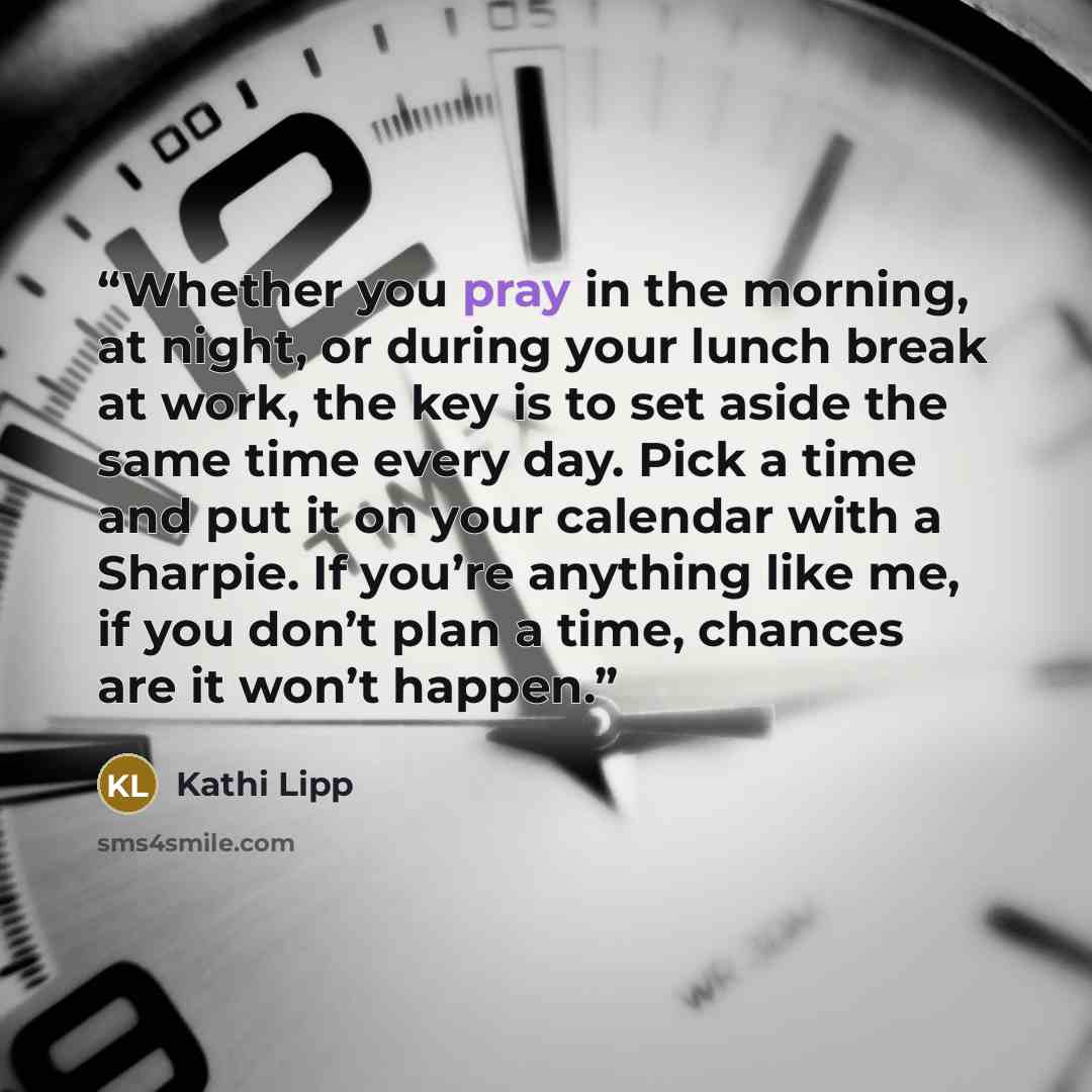“Whether you pray in the morning, at night, or during your lunch break at work, the key is to set aside the same time every day. Pick a time and put it on your calendar with a Sharpie. If you’re anything like me, if you don’t plan a time, chances are it won’t happen.” quote by Kathi Lipp