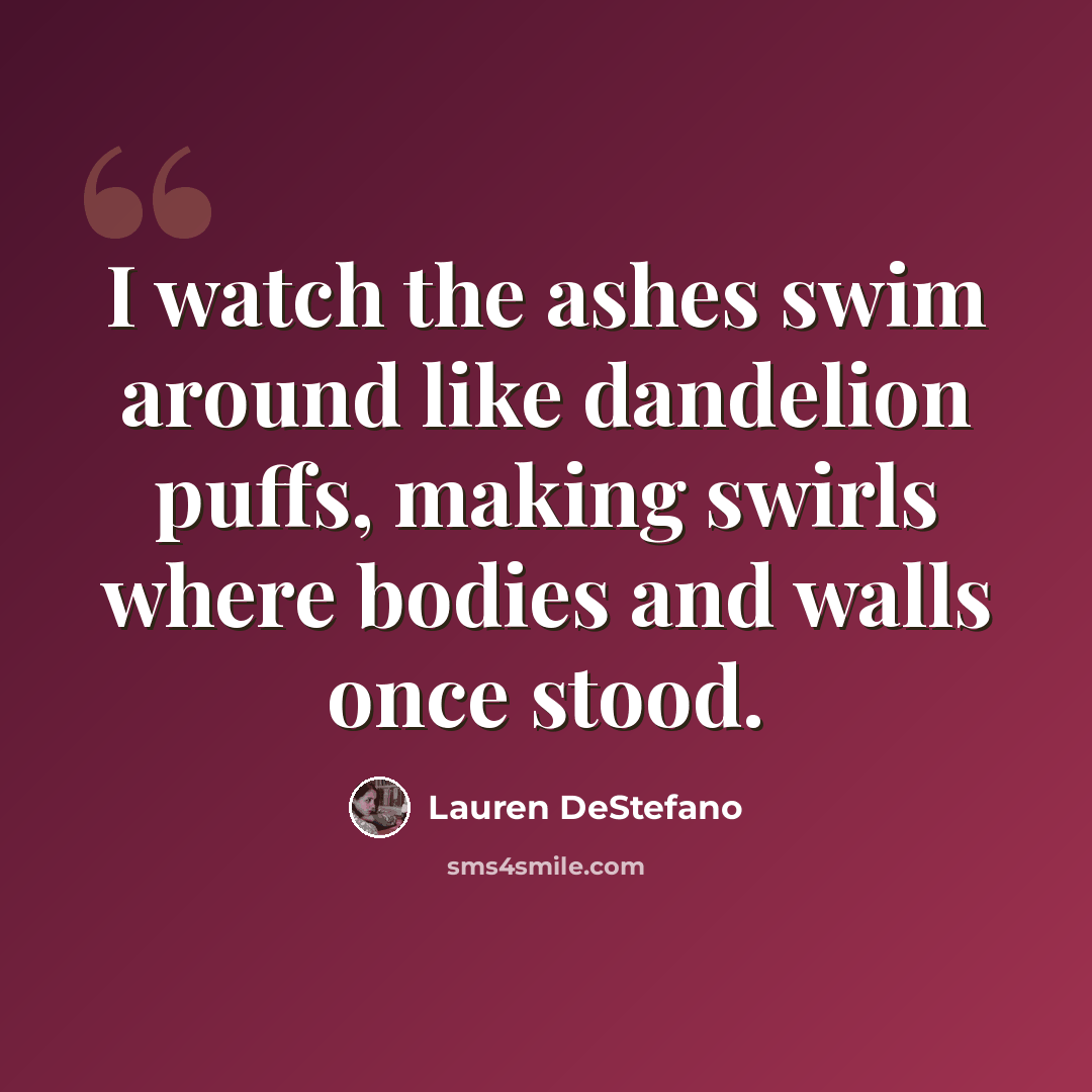 “I watch the ashes swim around like dandelion puffs, making swirls where bodies and walls once stood.” quote by Lauren DeStefano