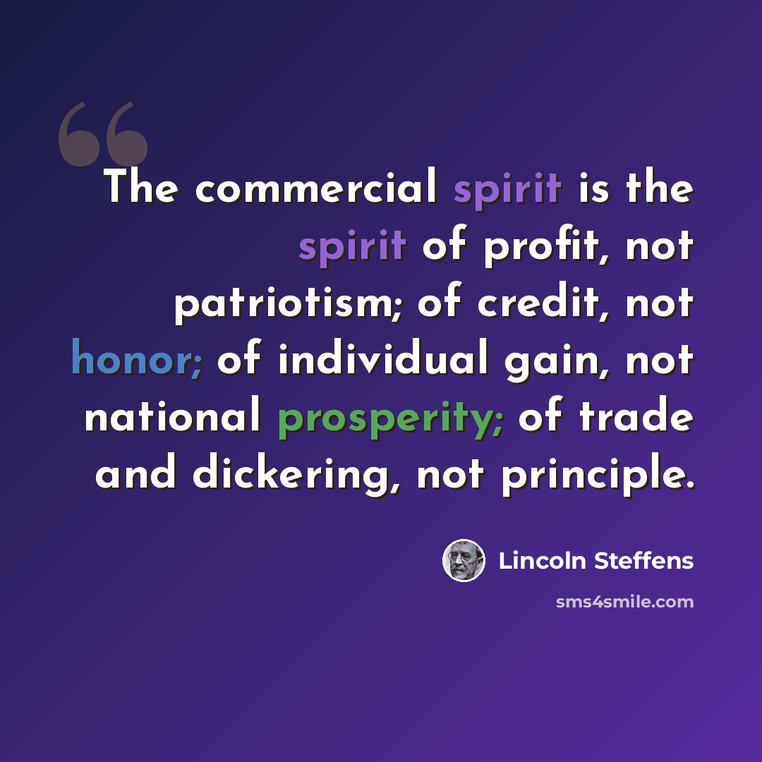 “The commercial spirit is the spirit of profit, not patriotism; of credit, not honor; of individual gain, not national prosperity; of trade and dickering, not principle.” quote by Lincoln Steffens