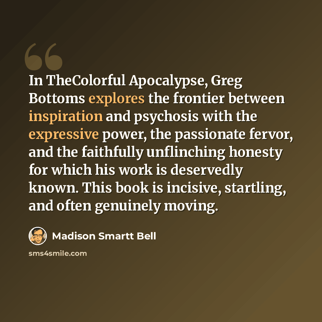 “In TheColorful Apocalypse, Greg Bottoms explores the frontier between inspiration and psychosis with the expressive power, the passionate fervor, and the faithfully unflinching honesty for which his work is deservedly known. This book is incisive, startling, and often genuinely moving.” quote by Madison Smartt Bell