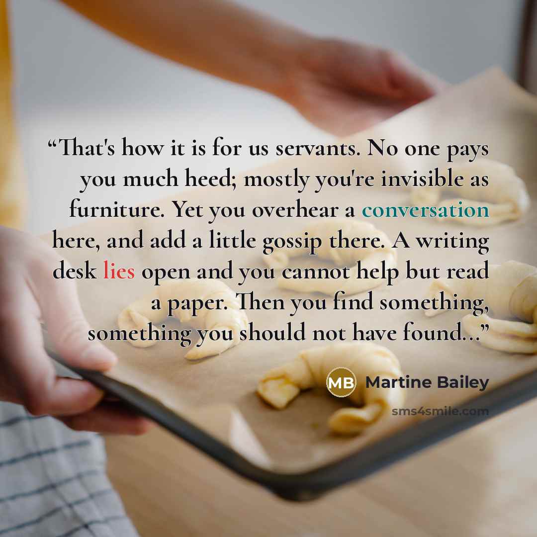 “That's how it is for us servants. No one pays you much heed; mostly you're invisible as furniture. Yet you overhear a conversation here, and add a little gossip there. A writing desk lies open and you cannot help but read a paper. Then you find something, something you should not have found...” quote by Martine Bailey