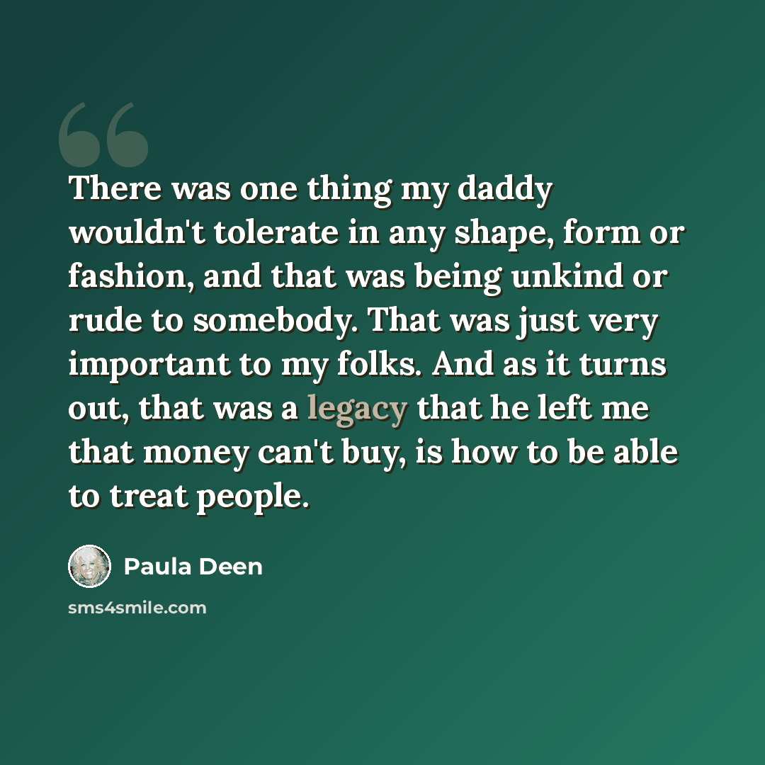 “There was one thing my daddy wouldn't tolerate in any shape, form or fashion, and that was being unkind or rude to somebody. That was just very important to my folks. And as it turns out, that was a legacy that he left me that money can't buy, is how to be able to treat people.” quote by Paula Deen