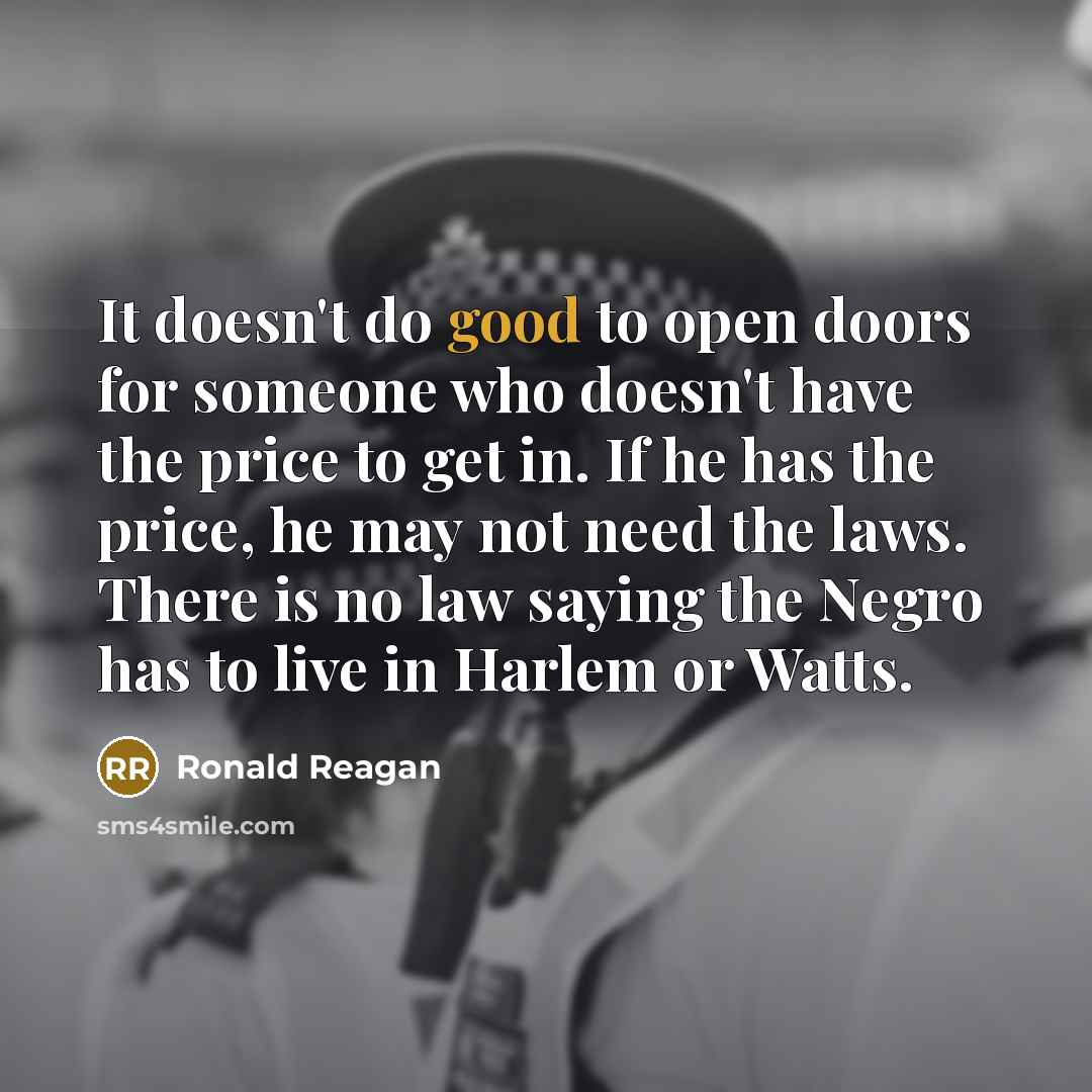 “It doesn't do good to open doors for someone who doesn't have the price to get in. If he has the price, he may not need the laws. There is no law saying the Negro has to live in Harlem or Watts.” quote by Ronald Reagan