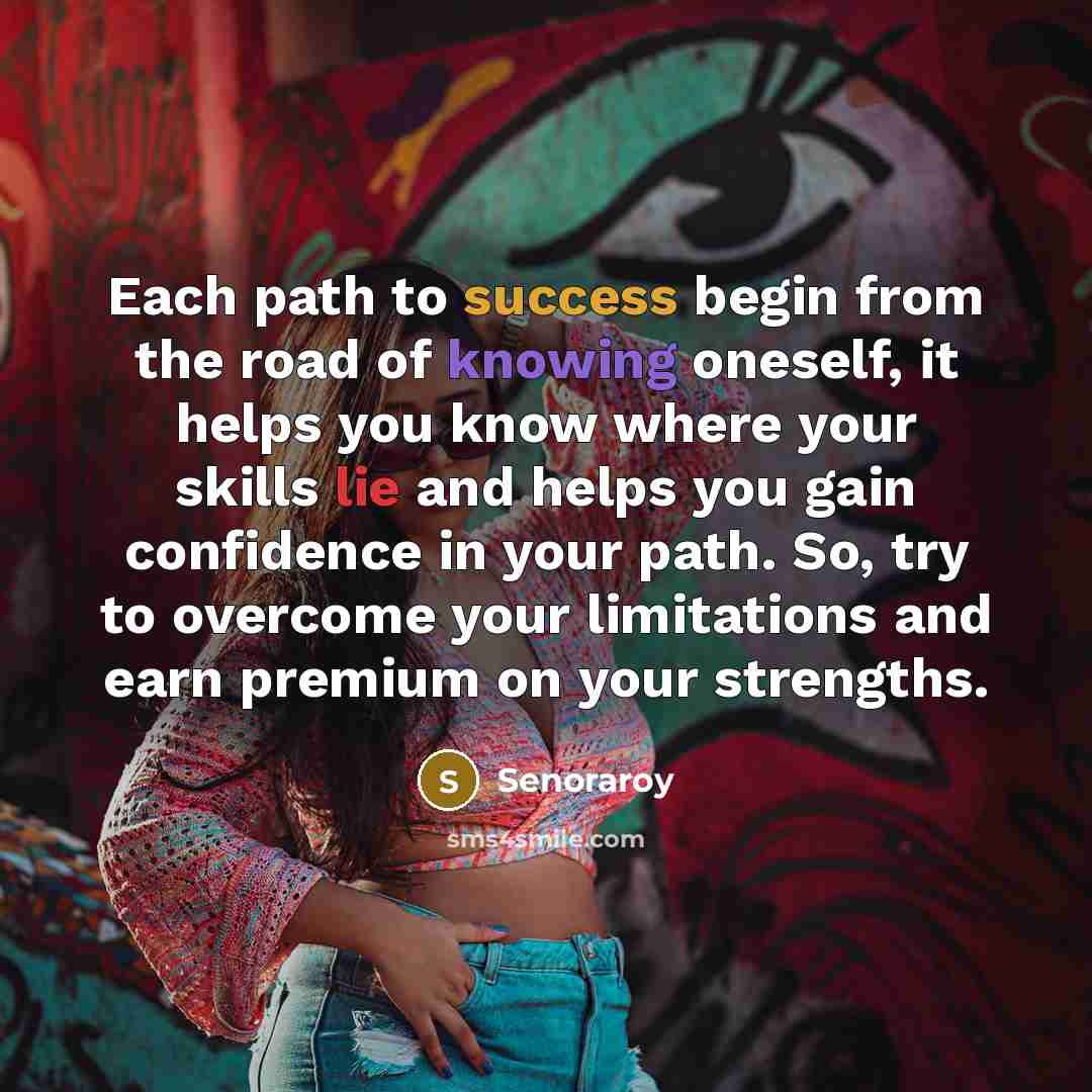 “Each path to success begin from the road of knowing oneself, it helps you know where your skills lie and helps you gain confidence in your path. So, try to overcome your limitations and earn premium on your strengths.” quote by Senoraroy