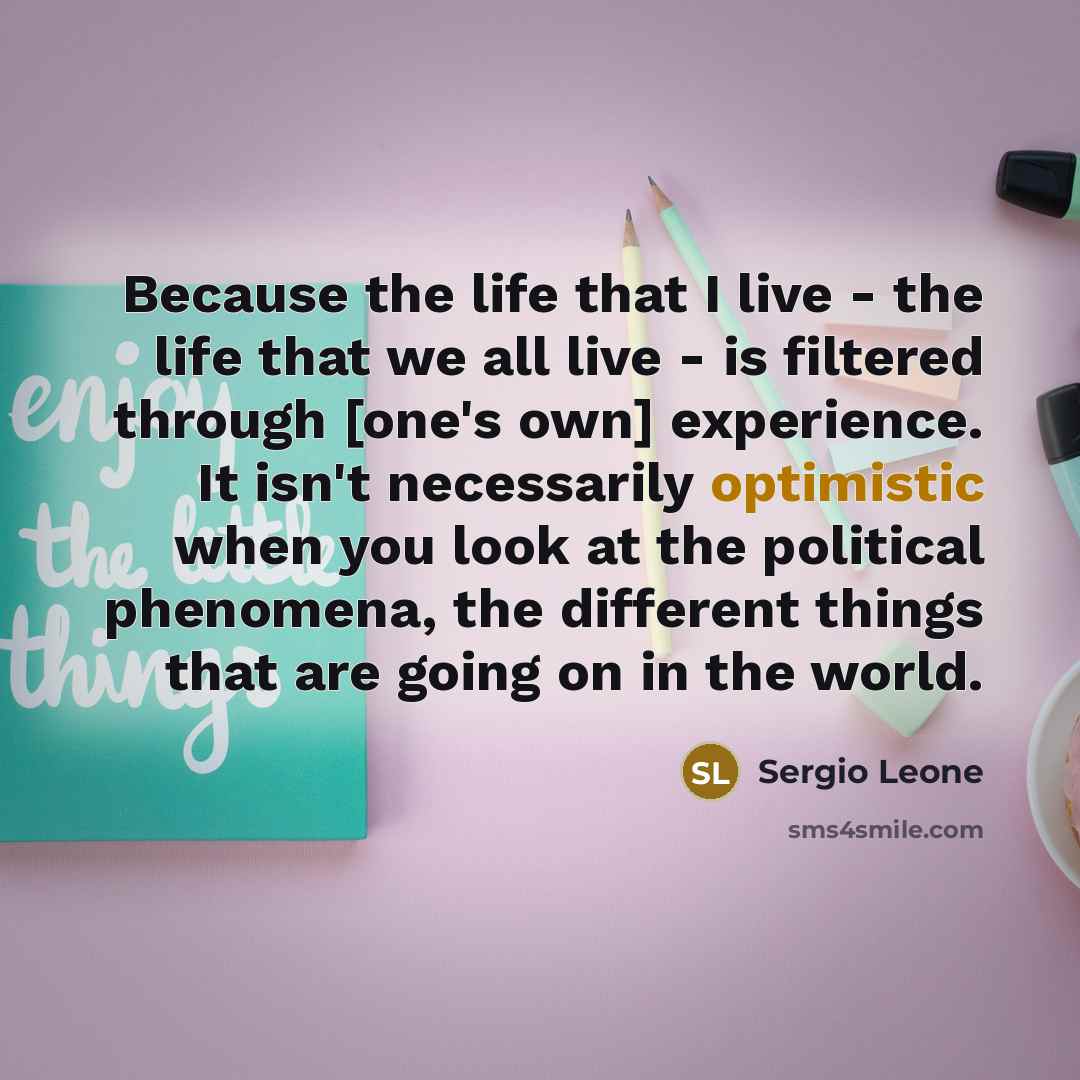 “Because the life that I live - the life that we all live - is filtered through [one's own] experience. It isn't necessarily optimistic when you look at the political phenomena, the different things that are going on in the world.” quote by Sergio Leone