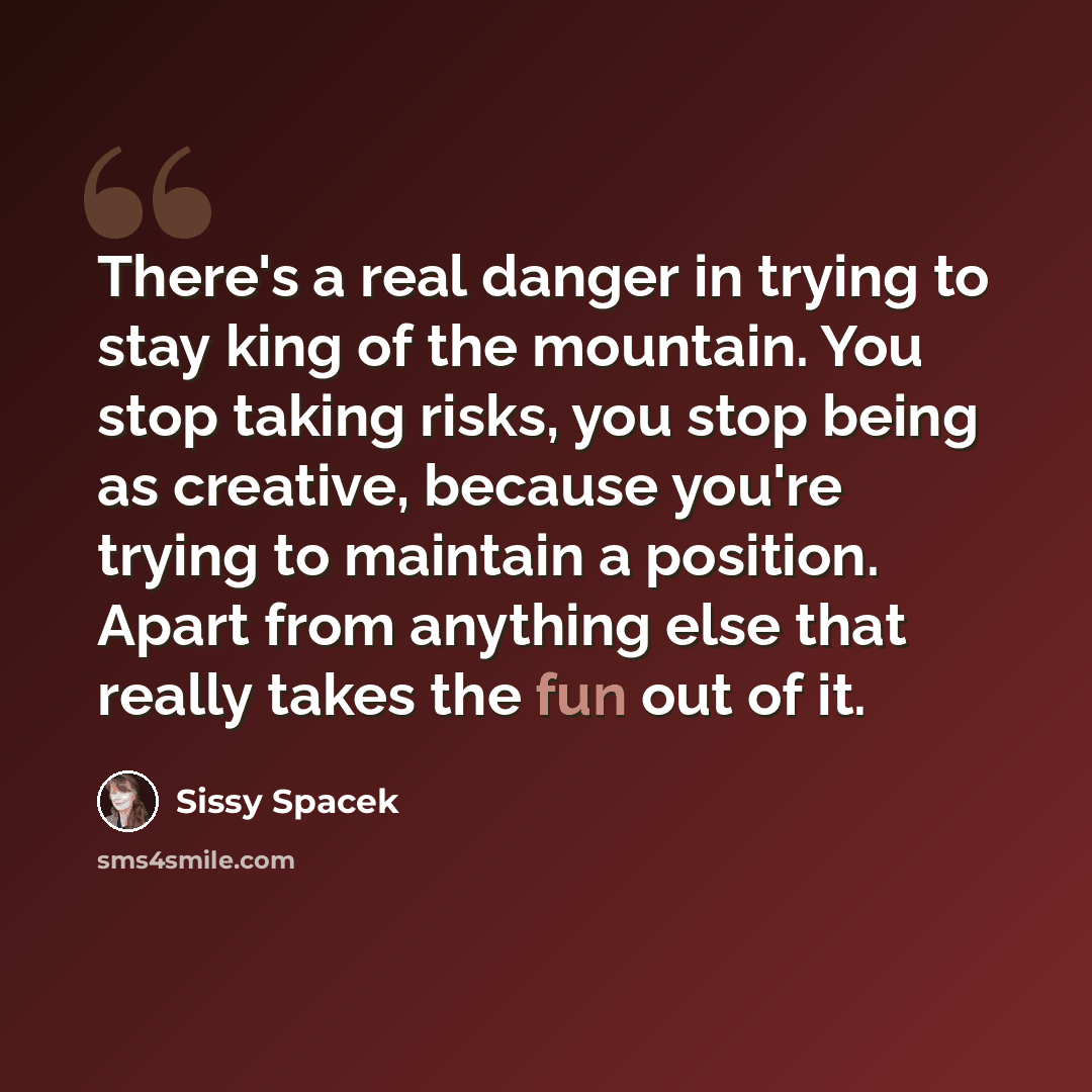 “There's a real danger in trying to stay king of the mountain. You stop taking risks, you stop being as creative, because you're trying to maintain a position. Apart from anything else that really takes the fun out of it.” quote by Sissy Spacek