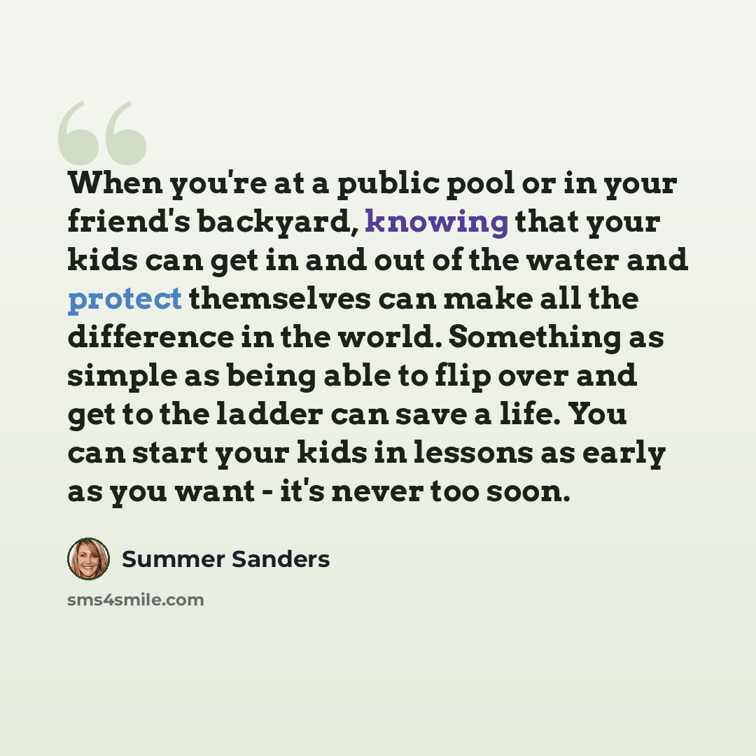 “When you're at a public pool or in your friend's backyard, knowing that your kids can get in and out of the water and protect themselves can make all the difference in the world. Something as simple as being able to flip over and get to the ladder can save a life. You can start your kids in…” quote by Summer Sanders