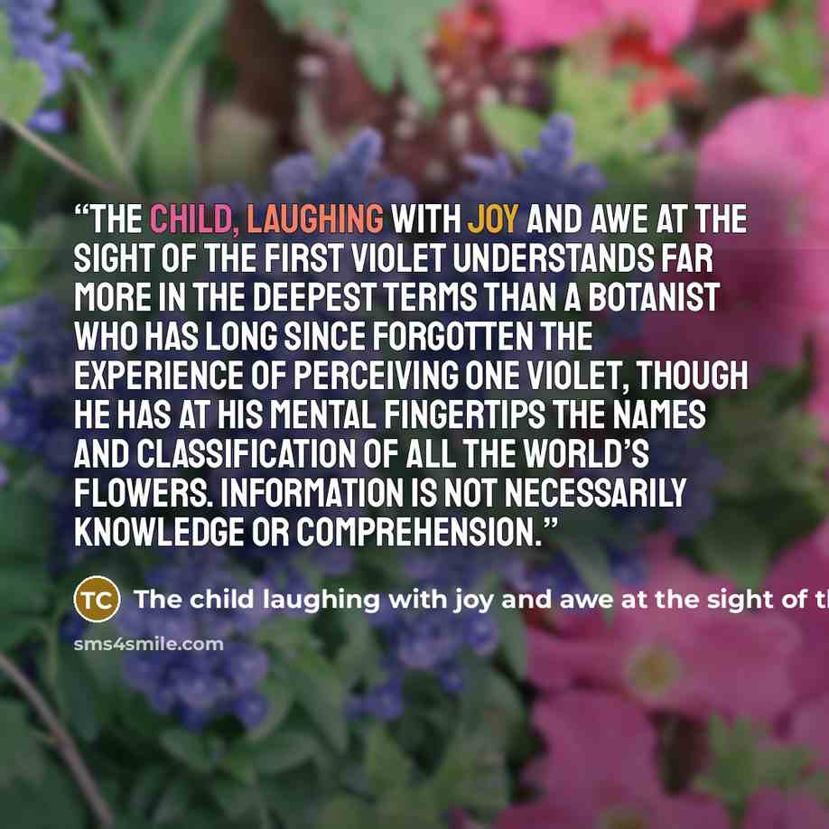 “The child, laughing with joy and awe at the sight of the first violet understands far more in the deepest terms than a botanist who has long since forgotten the experience of perceiving one violet, though he has at his mental fingertips the names and classification of all the world’s flowers…” quote by The child laughing with joy and awe at the sight of the first violet understands far more in the dee