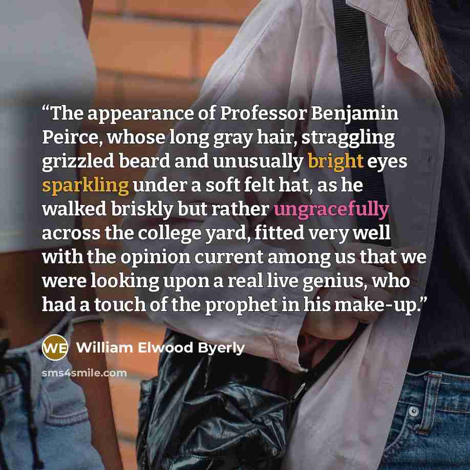 “The appearance of Professor Benjamin Peirce, whose long gray hair, straggling grizzled beard and unusually bright eyes sparkling under a soft felt hat, as he walked briskly but rather ungracefully across the college yard, fitted very well with the opinion current among us that we were looking upon…” quote by William Elwood Byerly