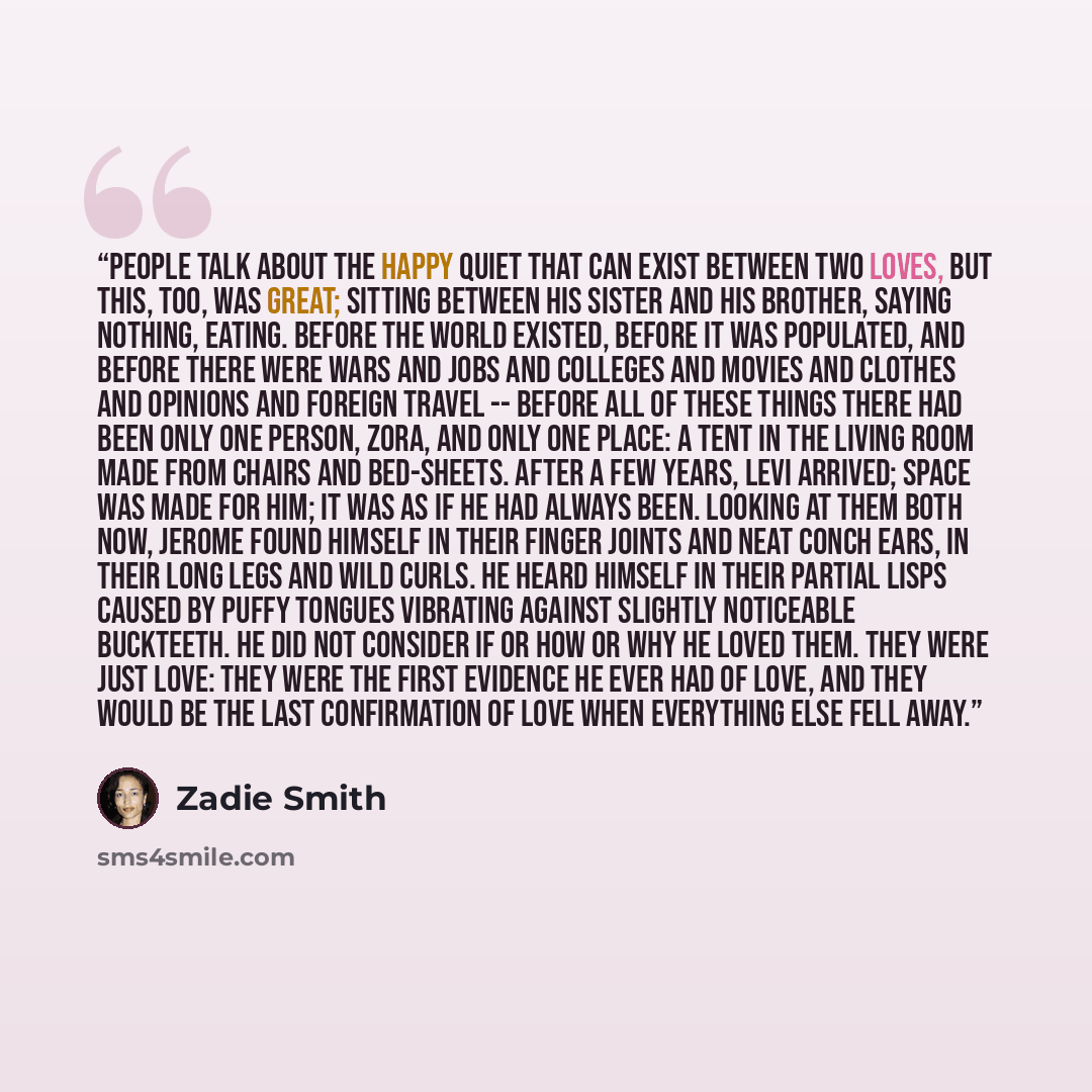 “People talk about the happy quiet that can exist between two loves, but this, too, was great; sitting between his sister and his brother, saying nothing, eating. Before the world existed, before it was populated, and before there were wars and jobs and colleges and movies and clothes and opinions…” quote by Zadie Smith