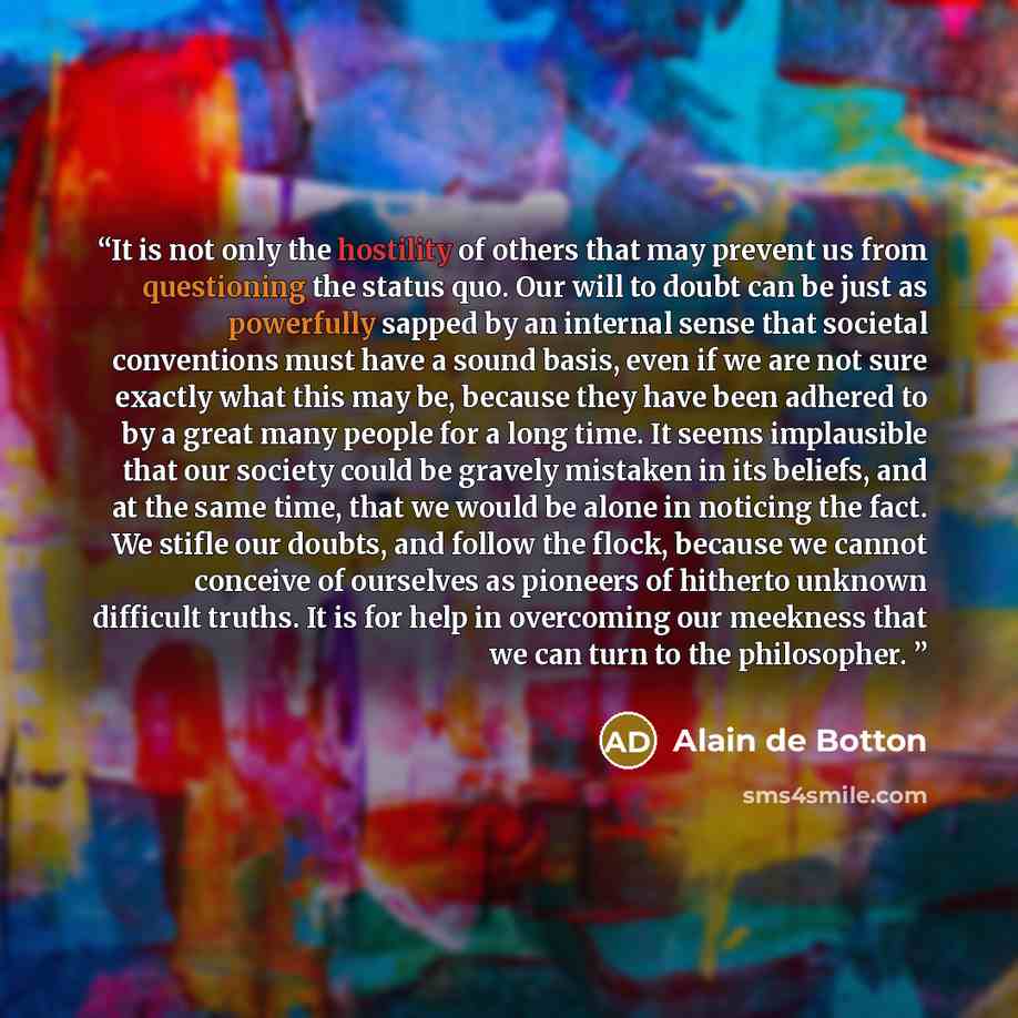 “It is not only the hostility of others that may prevent us from questioning the status quo. Our will to doubt can be just as powerfully sapped by an internal sense that societal conventions must have a sound basis, even if we are not sure exactly what this may be, because they have been adhered to…” quote by Alain de Botton