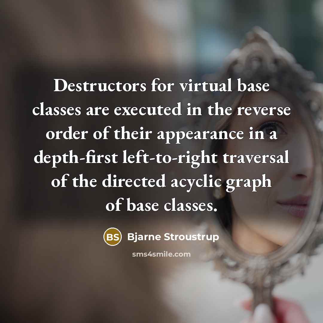 “Destructors for virtual base classes are executed in the reverse order of their appearance in a depth-first left-to-right traversal of the directed acyclic graph of base classes.” quote by Bjarne Stroustrup