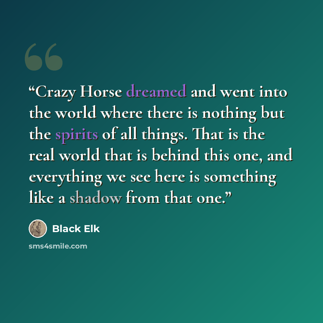 “Crazy Horse dreamed and went into the world where there is nothing but the spirits of all things. That is the real world that is behind this one, and everything we see here is something like a shadow from that one.” quote by Black Elk