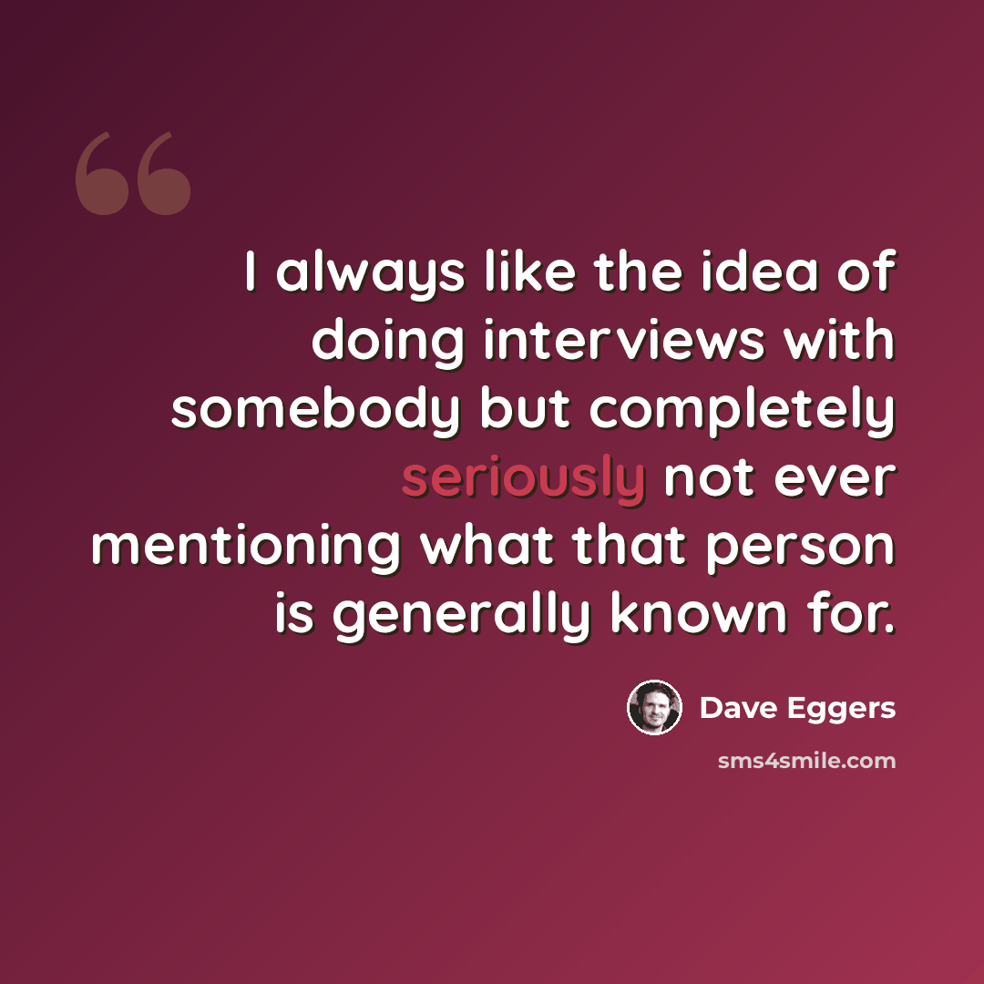 “I always like the idea of doing interviews with somebody but completely seriously not ever mentioning what that person is generally known for.” quote by Dave Eggers