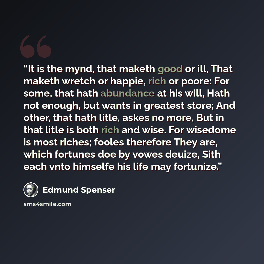 “It is the mynd, that maketh good or ill, That maketh wretch or happie, rich or poore: For some, that hath abundance at his will, Hath not enough, but wants in greatest store; And other, that hath litle, askes no more, But in that litle is both rich and wise. For wisedome is most riches; fooles…” quote by Edmund Spenser