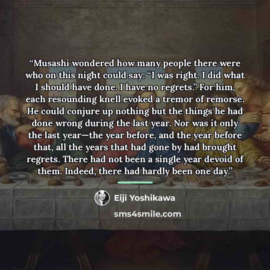 “Musashi wondered how many people there were who on this night could say: “I was right. I did what I should have done. I have no regrets.” For him, each resounding knell evoked a tremor of remorse. He could conjure up nothing but the things he had done wrong during the last year. Nor was it only…” quote by Eiji Yoshikawa