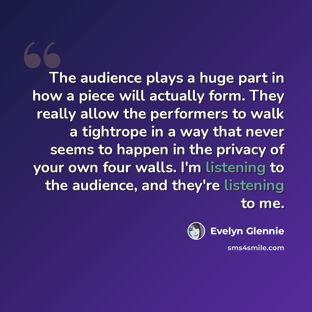 “The audience plays a huge part in how a piece will actually form. They really allow the performers to walk a tightrope in a way that never seems to happen in the privacy of your own four walls. I'm listening to the audience, and they're listening to me.” quote by Evelyn Glennie