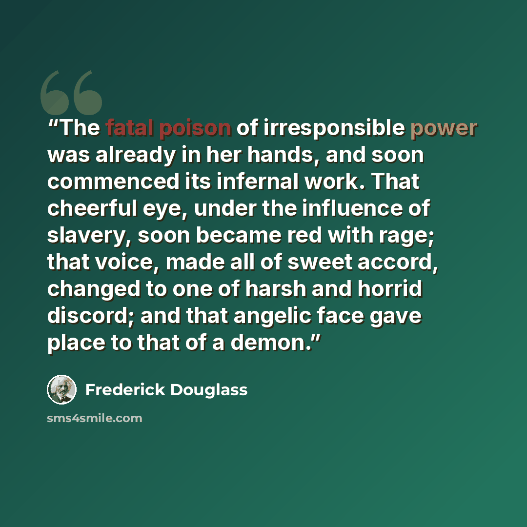 “The fatal poison of irresponsible power was already in her hands, and soon commenced its infernal work. That cheerful eye, under the influence of slavery, soon became red with rage; that voice, made all of sweet accord, changed to one of harsh and horrid discord; and that angelic face gave place…” quote by Frederick Douglass