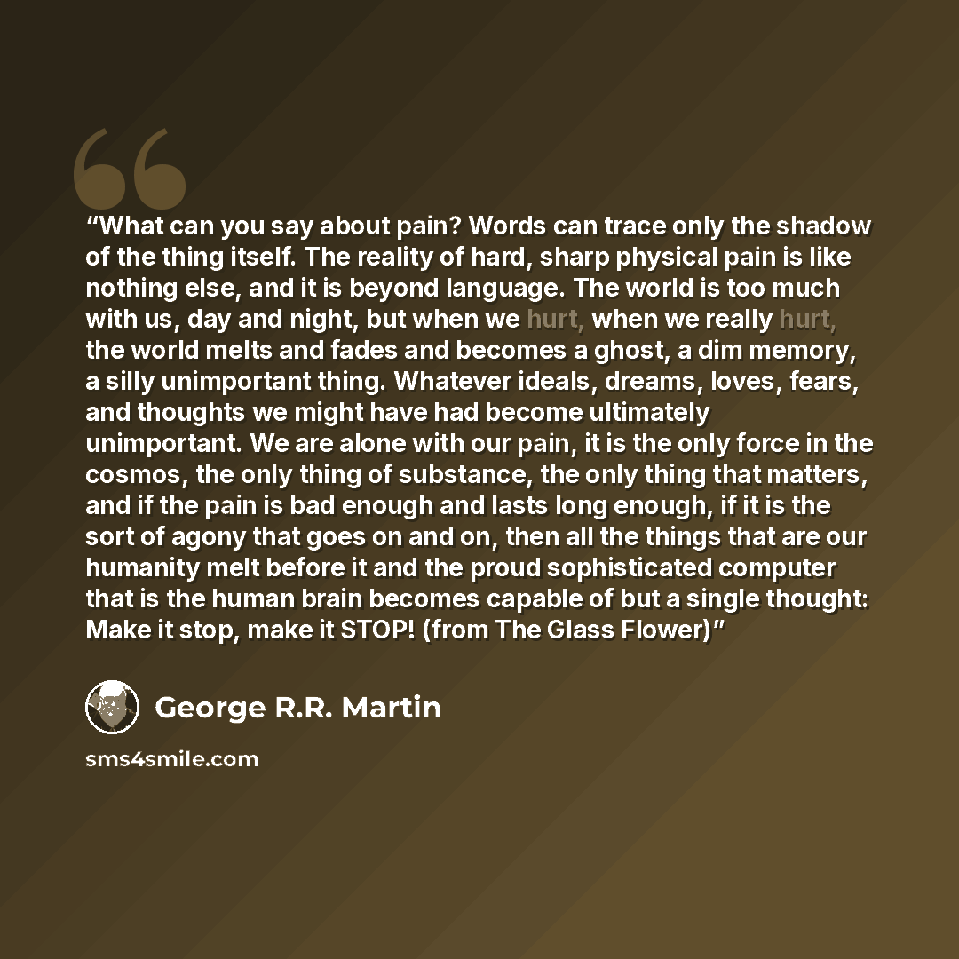 “What can you say about pain? Words can trace only the shadow of the thing itself. The reality of hard, sharp physical pain is like nothing else, and it is beyond language. The world is too much with us, day and night, but when we hurt, when we really hurt, the world melts and fades and becomes a…” quote by George R.R. Martin