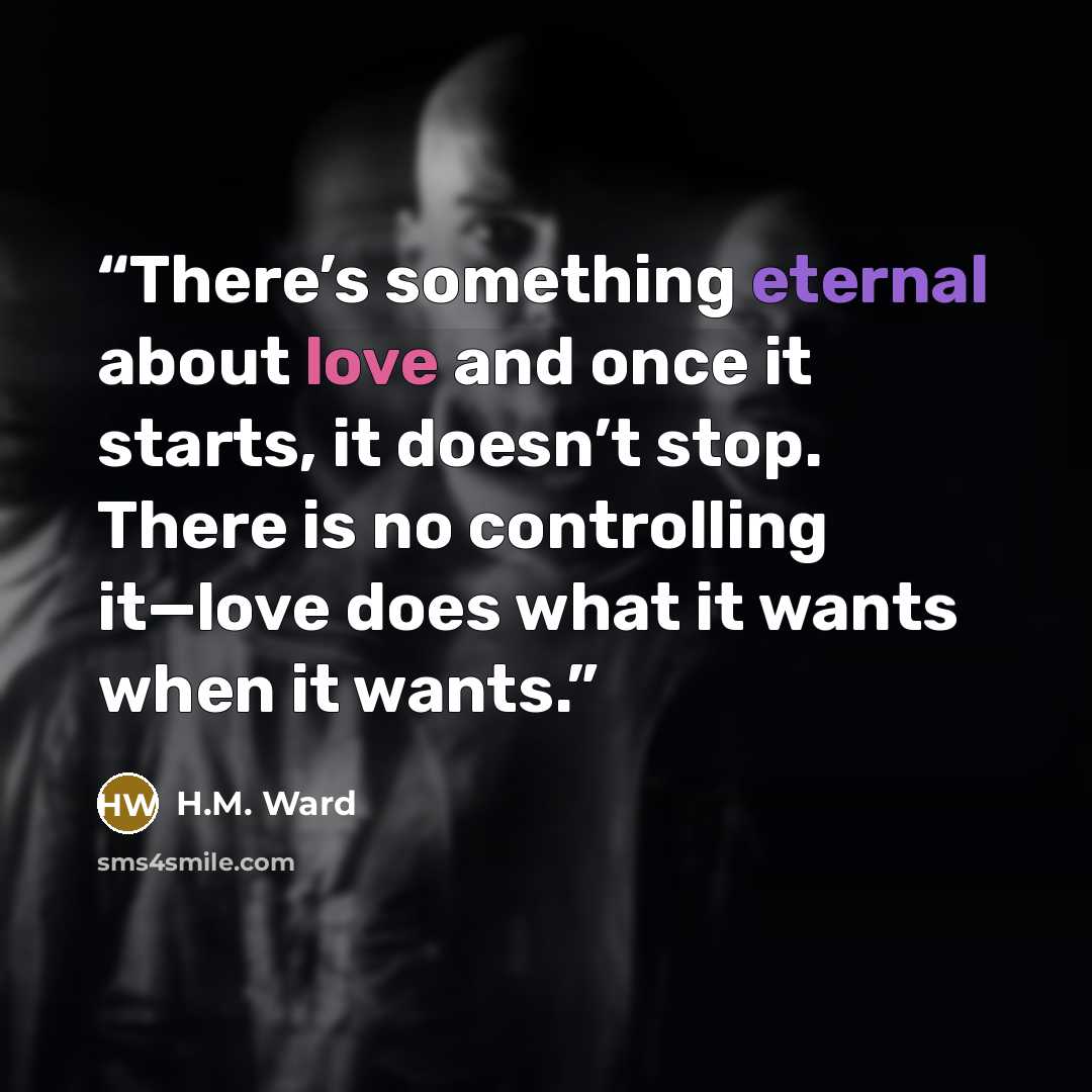 “There’s something eternal about love and once it starts, it doesn’t stop. There is no controlling it—love does what it wants when it wants.” quote by H.M. Ward