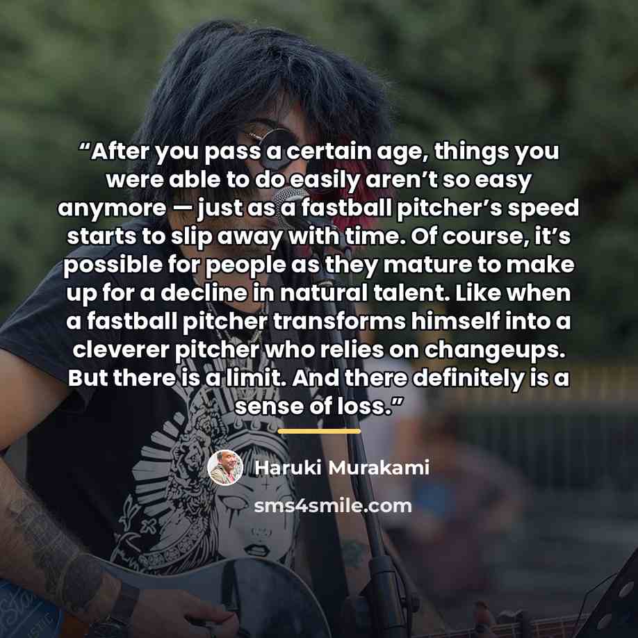 “After you pass a certain age, things you were able to do easily aren’t so easy anymore — just as a fastball pitcher’s speed starts to slip away with time. Of course, it’s possible for people as they mature to make up for a decline in natural talent. Like when a fastball pitcher transforms himself…” quote by Haruki Murakami