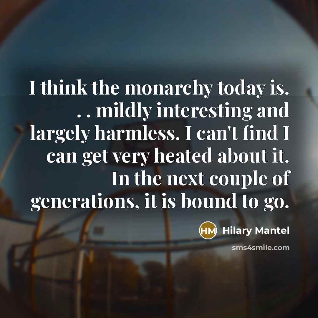 “I think the monarchy today is. . . mildly interesting and largely harmless. I can't find I can get very heated about it. In the next couple of generations, it is bound to go.” quote by Hilary Mantel