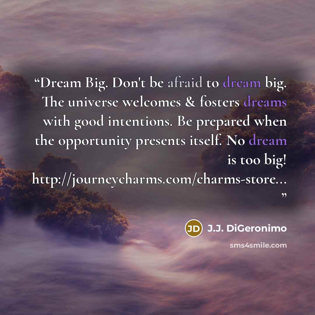 “Dream Big. Don't be afraid to dream big. The universe welcomes & fosters dreams with good intentions. Be prepared when the opportunity presents itself. No dream is too big! http://journeycharms.com/charms-store...” quote by J.J. DiGeronimo