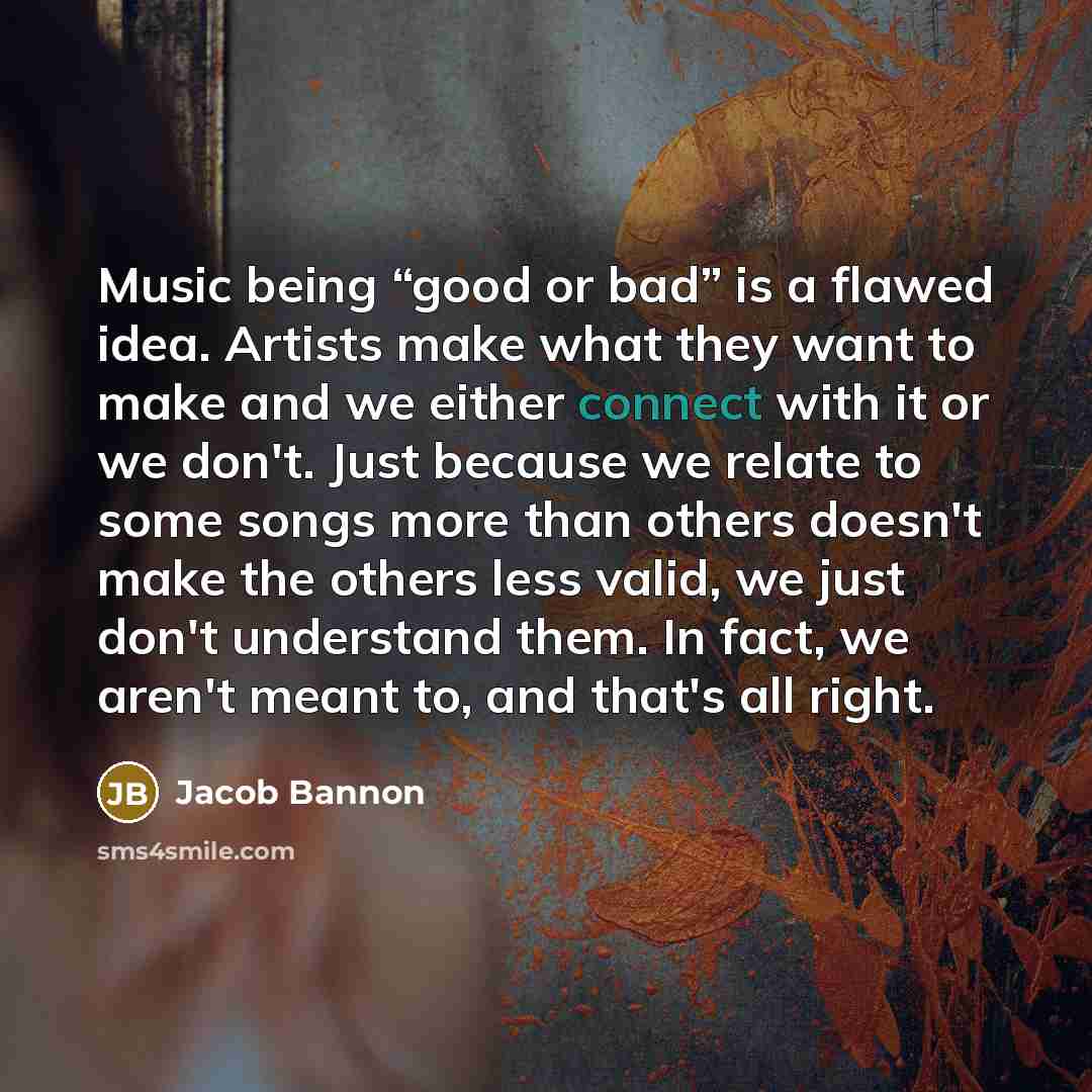 “Music being “good or bad” is a flawed idea. Artists make what they want to make and we either connect with it or we don't. Just because we relate to some songs more than others doesn't make the others less valid, we just don't understand them. In fact, we aren't meant to, and that's all right.” quote by Jacob Bannon