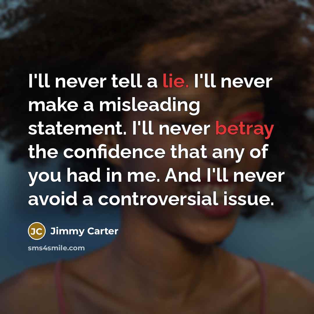 “I'll never tell a lie. I'll never make a misleading statement. I'll never betray the confidence that any of you had in me. And I'll never avoid a controversial issue.” quote by Jimmy Carter