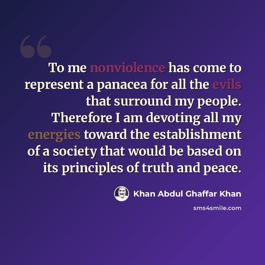 “To me nonviolence has come to represent a panacea for all the evils that surround my people. Therefore I am devoting all my energies toward the establishment of a society that would be based on its principles of truth and peace.” quote by Khan Abdul Ghaffar Khan